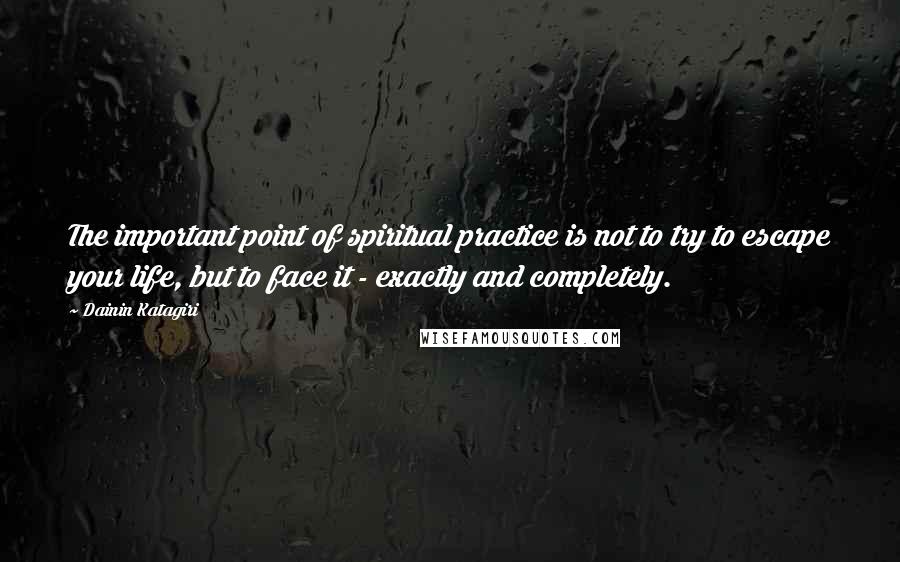 Dainin Katagiri Quotes: The important point of spiritual practice is not to try to escape your life, but to face it - exactly and completely.
