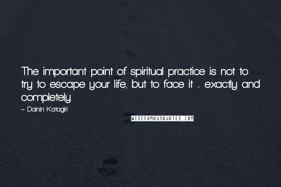 Dainin Katagiri Quotes: The important point of spiritual practice is not to try to escape your life, but to face it - exactly and completely.