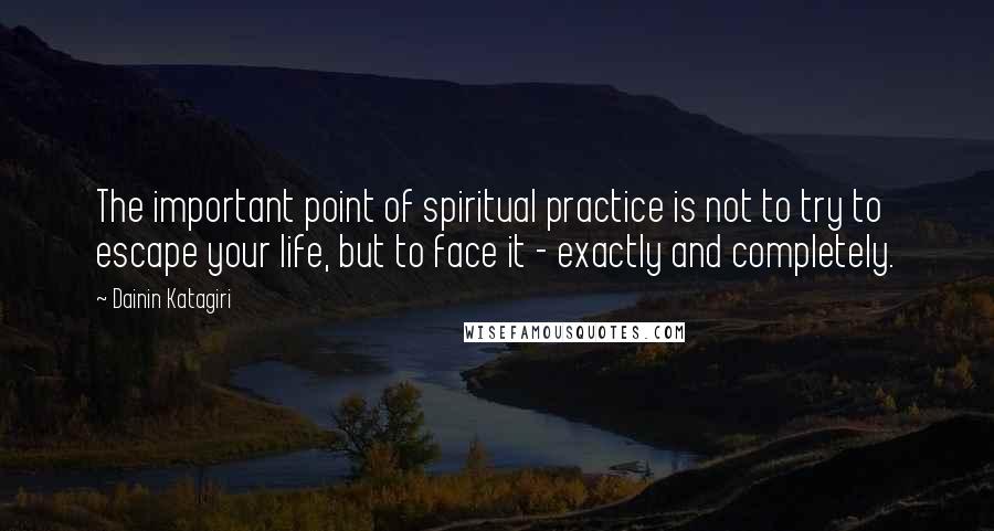 Dainin Katagiri Quotes: The important point of spiritual practice is not to try to escape your life, but to face it - exactly and completely.