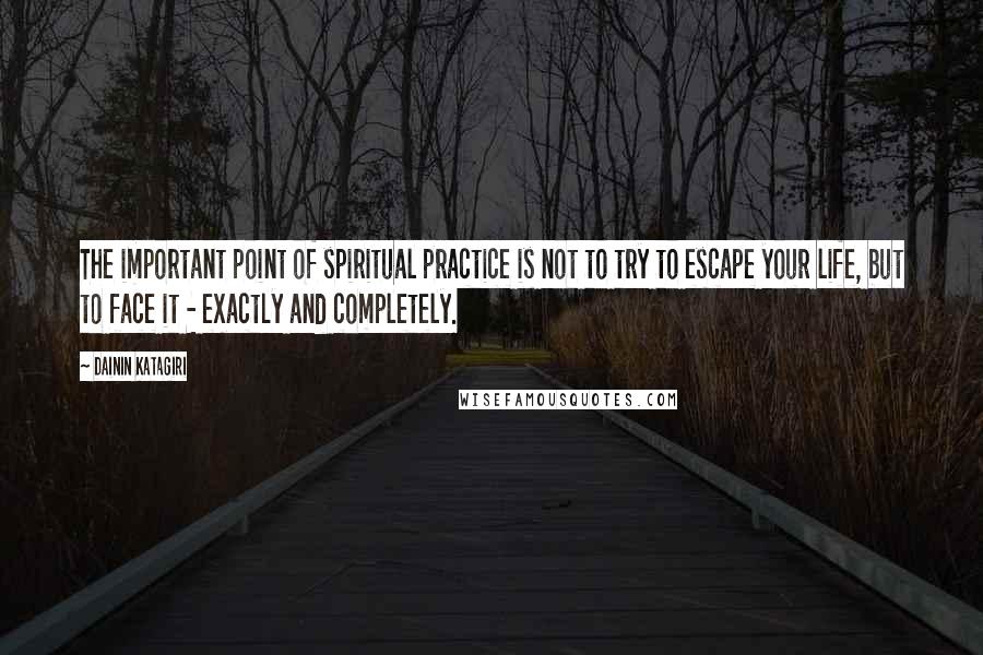 Dainin Katagiri Quotes: The important point of spiritual practice is not to try to escape your life, but to face it - exactly and completely.