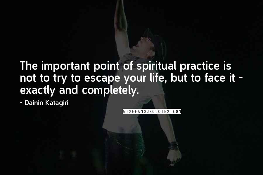 Dainin Katagiri Quotes: The important point of spiritual practice is not to try to escape your life, but to face it - exactly and completely.