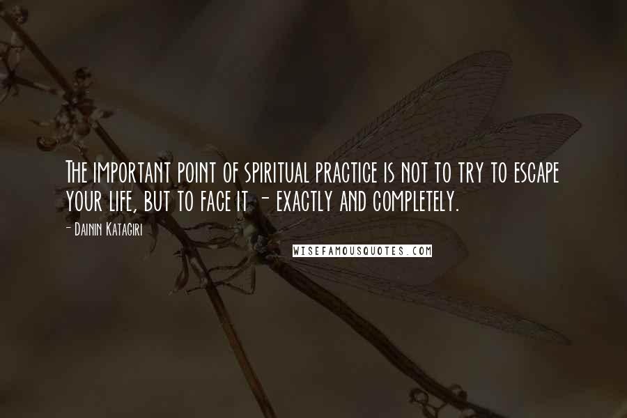 Dainin Katagiri Quotes: The important point of spiritual practice is not to try to escape your life, but to face it - exactly and completely.