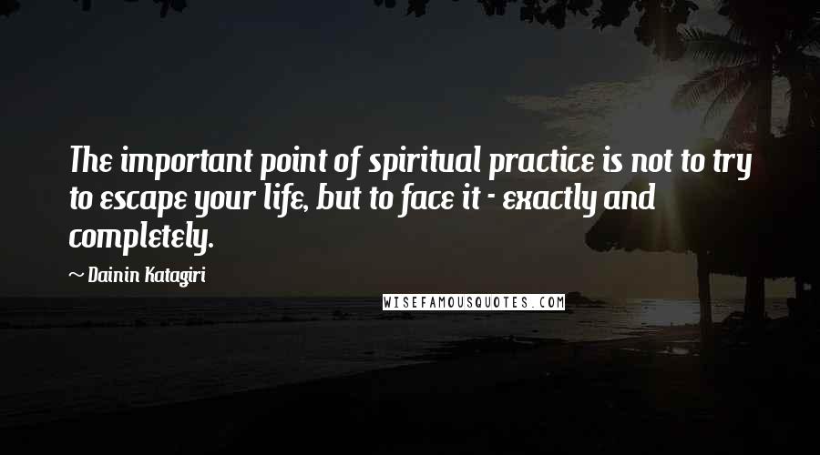 Dainin Katagiri Quotes: The important point of spiritual practice is not to try to escape your life, but to face it - exactly and completely.
