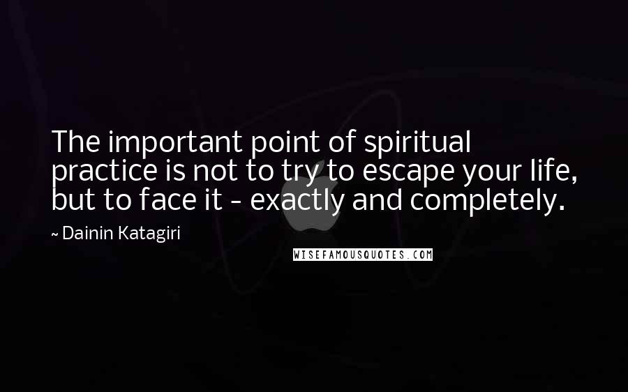 Dainin Katagiri Quotes: The important point of spiritual practice is not to try to escape your life, but to face it - exactly and completely.