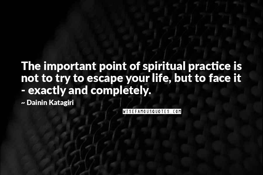 Dainin Katagiri Quotes: The important point of spiritual practice is not to try to escape your life, but to face it - exactly and completely.