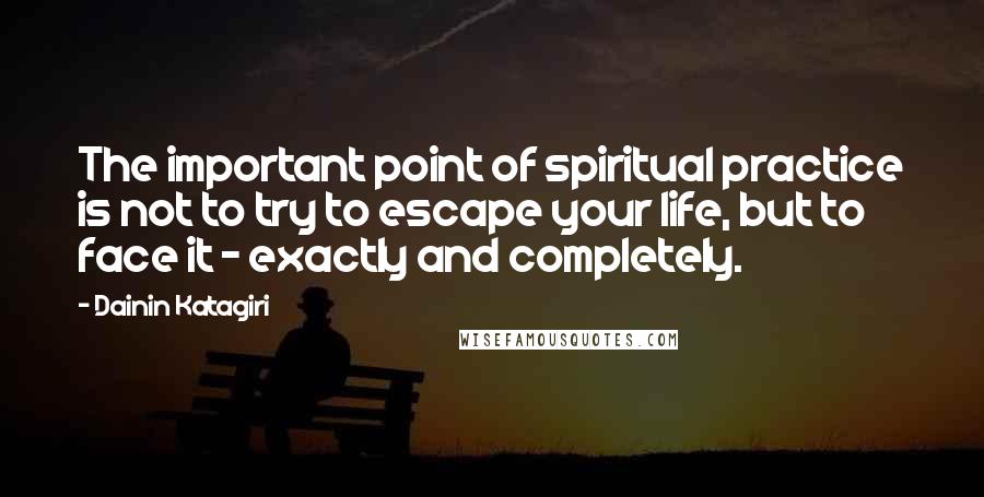 Dainin Katagiri Quotes: The important point of spiritual practice is not to try to escape your life, but to face it - exactly and completely.