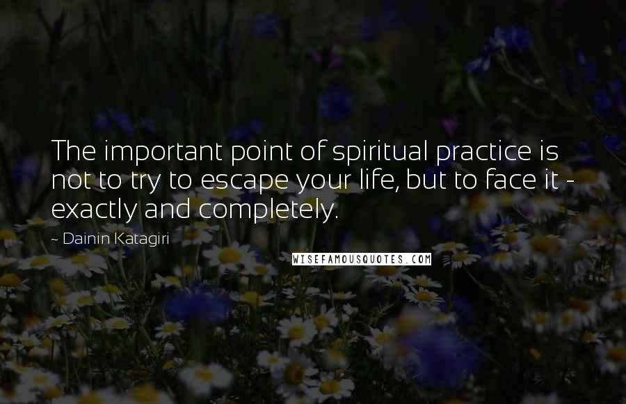 Dainin Katagiri Quotes: The important point of spiritual practice is not to try to escape your life, but to face it - exactly and completely.