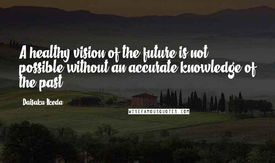 Daisaku Ikeda Quotes: A healthy vision of the future is not possible without an accurate knowledge of the past.