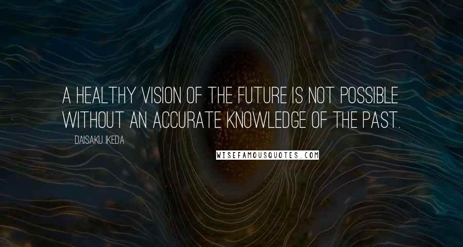 Daisaku Ikeda Quotes: A healthy vision of the future is not possible without an accurate knowledge of the past.