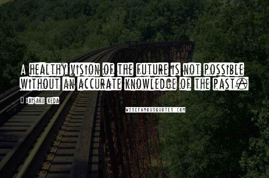 Daisaku Ikeda Quotes: A healthy vision of the future is not possible without an accurate knowledge of the past.