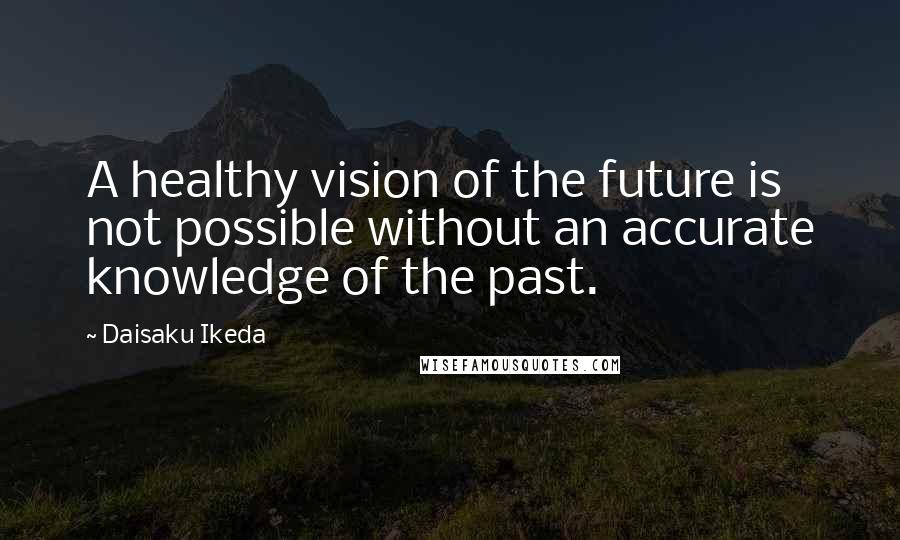 Daisaku Ikeda Quotes: A healthy vision of the future is not possible without an accurate knowledge of the past.