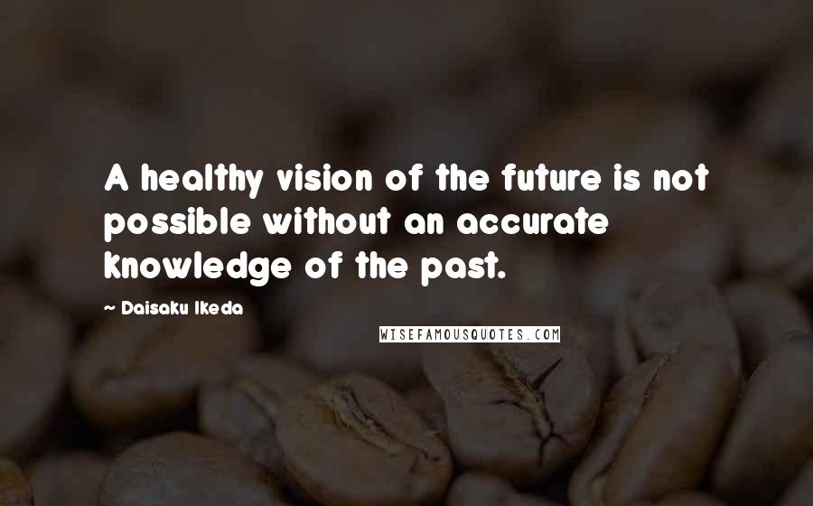 Daisaku Ikeda Quotes: A healthy vision of the future is not possible without an accurate knowledge of the past.