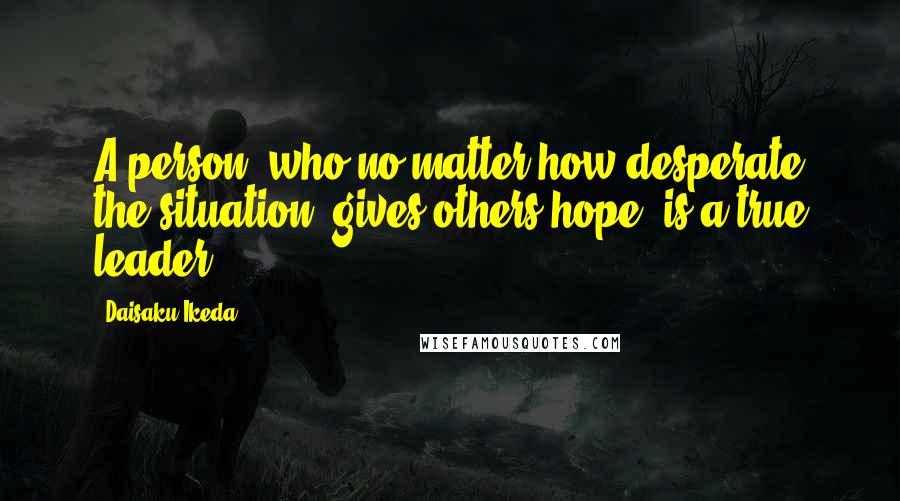 Daisaku Ikeda Quotes: A person, who no matter how desperate the situation, gives others hope, is a true leader.