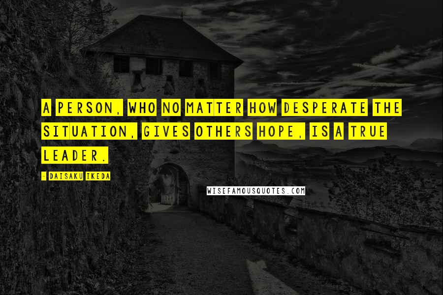 Daisaku Ikeda Quotes: A person, who no matter how desperate the situation, gives others hope, is a true leader.