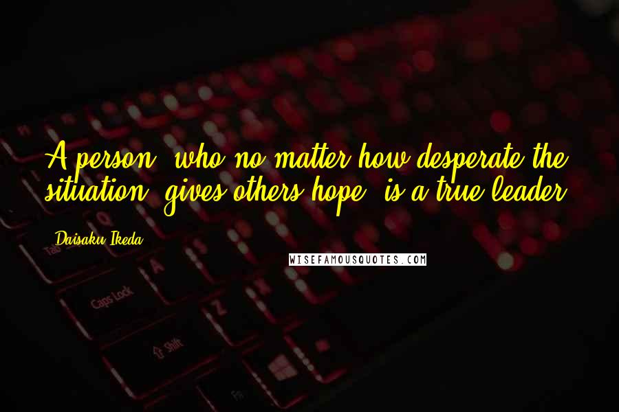 Daisaku Ikeda Quotes: A person, who no matter how desperate the situation, gives others hope, is a true leader.