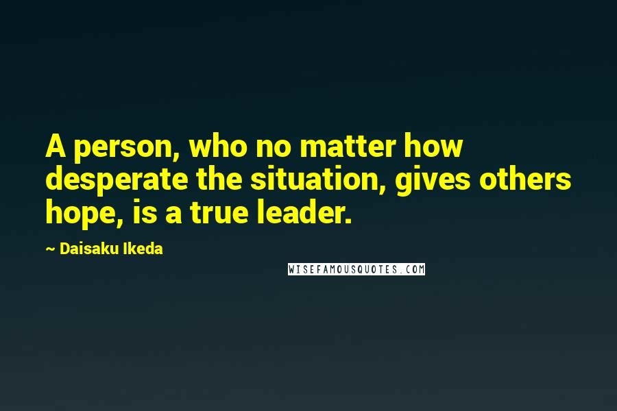 Daisaku Ikeda Quotes: A person, who no matter how desperate the situation, gives others hope, is a true leader.