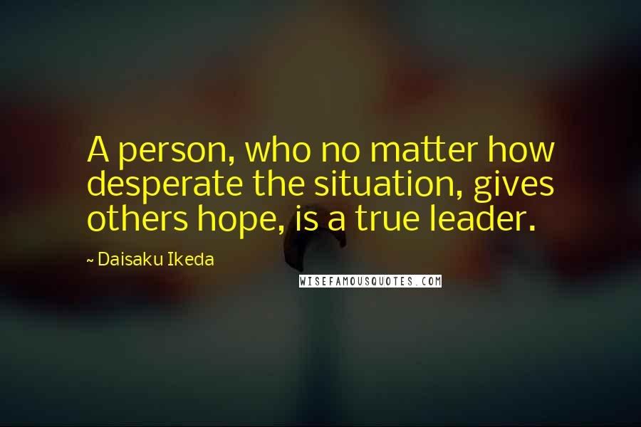 Daisaku Ikeda Quotes: A person, who no matter how desperate the situation, gives others hope, is a true leader.