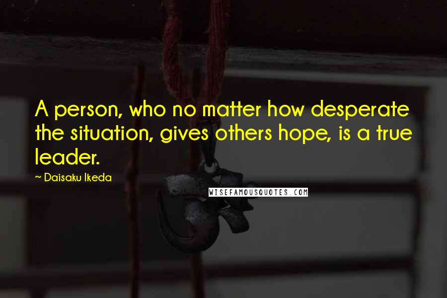 Daisaku Ikeda Quotes: A person, who no matter how desperate the situation, gives others hope, is a true leader.