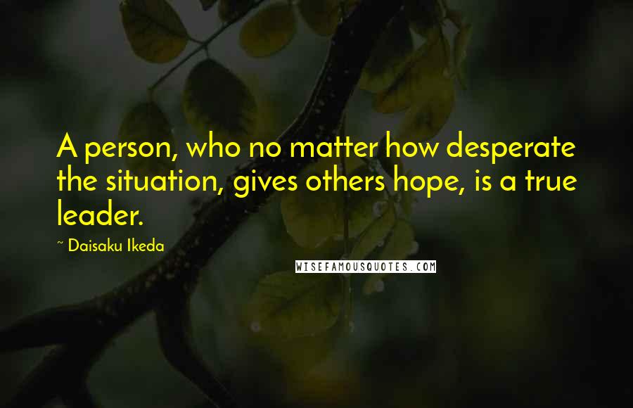 Daisaku Ikeda Quotes: A person, who no matter how desperate the situation, gives others hope, is a true leader.