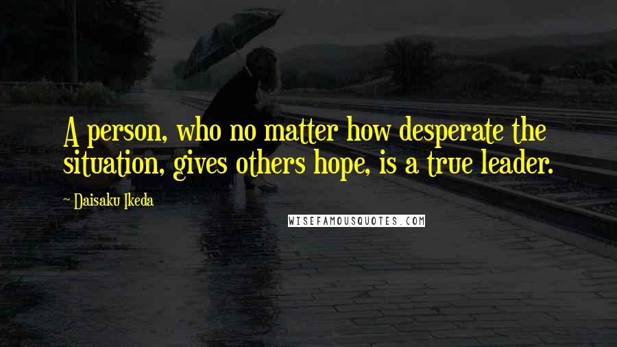 Daisaku Ikeda Quotes: A person, who no matter how desperate the situation, gives others hope, is a true leader.