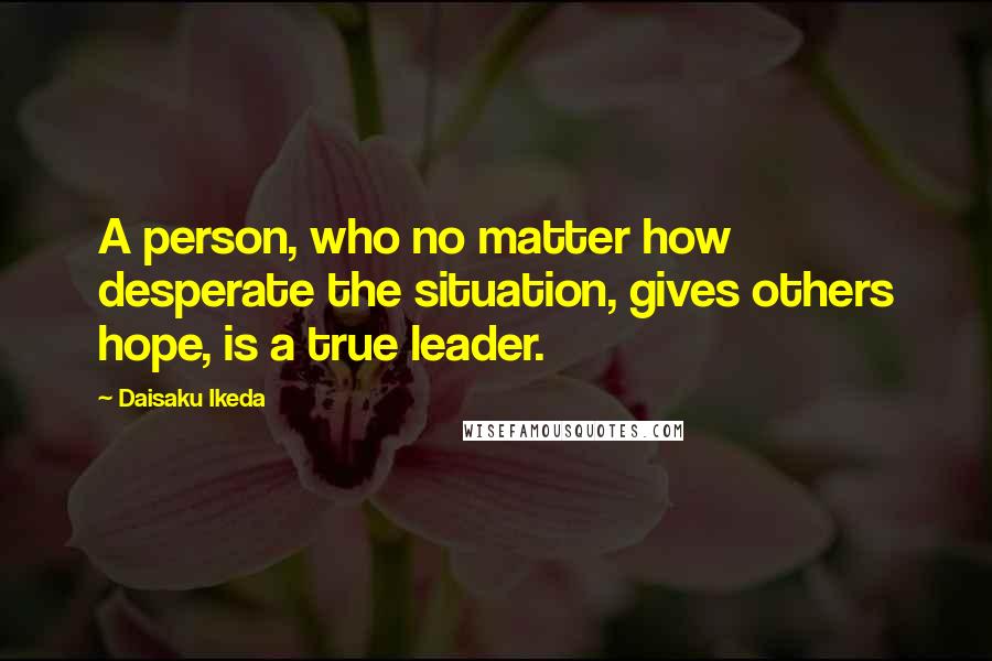 Daisaku Ikeda Quotes: A person, who no matter how desperate the situation, gives others hope, is a true leader.