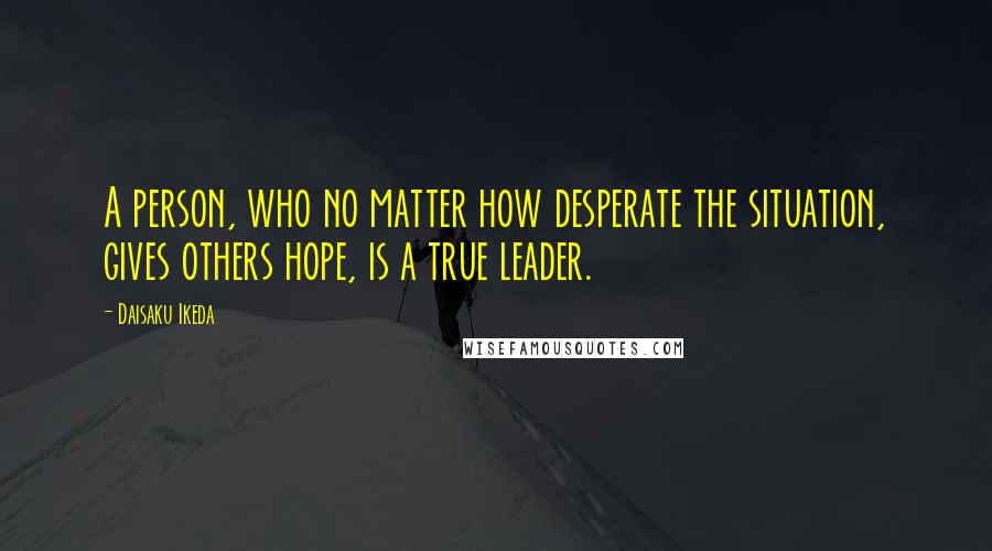 Daisaku Ikeda Quotes: A person, who no matter how desperate the situation, gives others hope, is a true leader.