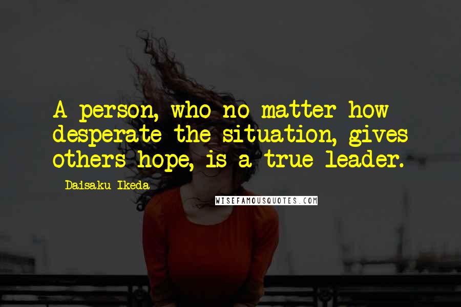 Daisaku Ikeda Quotes: A person, who no matter how desperate the situation, gives others hope, is a true leader.