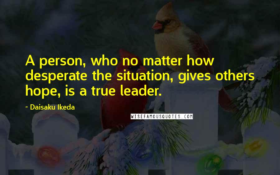 Daisaku Ikeda Quotes: A person, who no matter how desperate the situation, gives others hope, is a true leader.