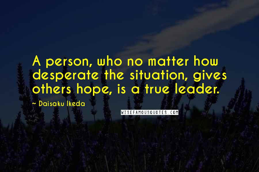 Daisaku Ikeda Quotes: A person, who no matter how desperate the situation, gives others hope, is a true leader.