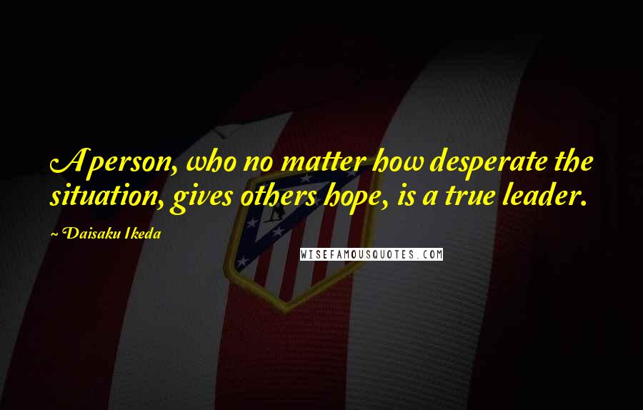 Daisaku Ikeda Quotes: A person, who no matter how desperate the situation, gives others hope, is a true leader.