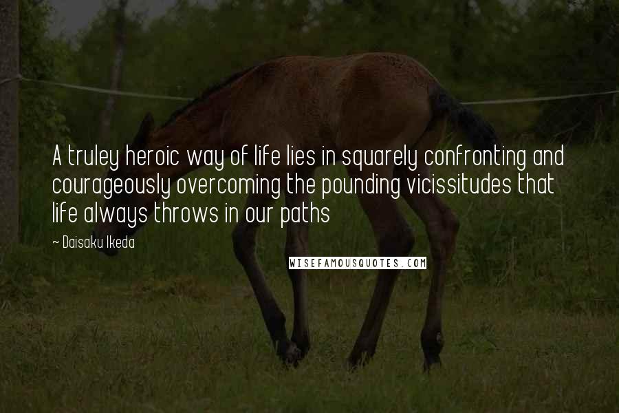 Daisaku Ikeda Quotes: A truley heroic way of life lies in squarely confronting and courageously overcoming the pounding vicissitudes that life always throws in our paths