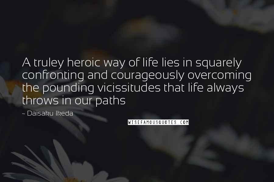 Daisaku Ikeda Quotes: A truley heroic way of life lies in squarely confronting and courageously overcoming the pounding vicissitudes that life always throws in our paths