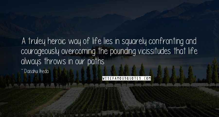 Daisaku Ikeda Quotes: A truley heroic way of life lies in squarely confronting and courageously overcoming the pounding vicissitudes that life always throws in our paths