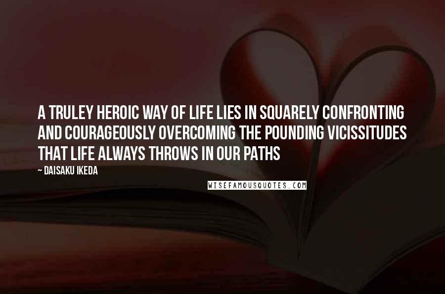 Daisaku Ikeda Quotes: A truley heroic way of life lies in squarely confronting and courageously overcoming the pounding vicissitudes that life always throws in our paths