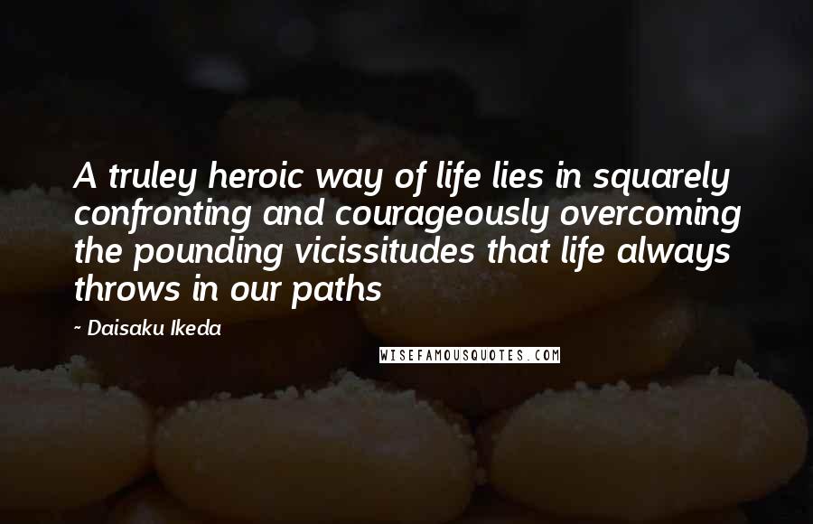 Daisaku Ikeda Quotes: A truley heroic way of life lies in squarely confronting and courageously overcoming the pounding vicissitudes that life always throws in our paths