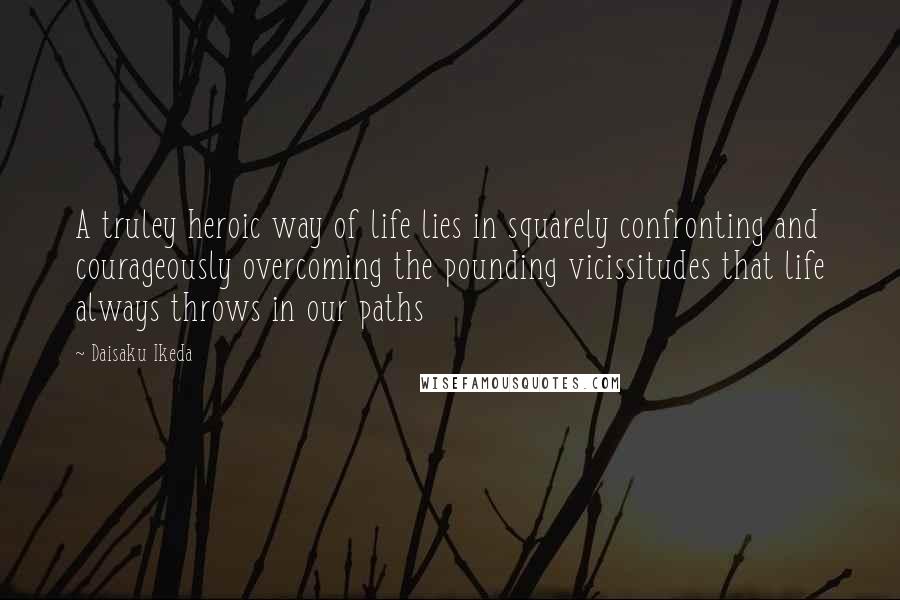Daisaku Ikeda Quotes: A truley heroic way of life lies in squarely confronting and courageously overcoming the pounding vicissitudes that life always throws in our paths