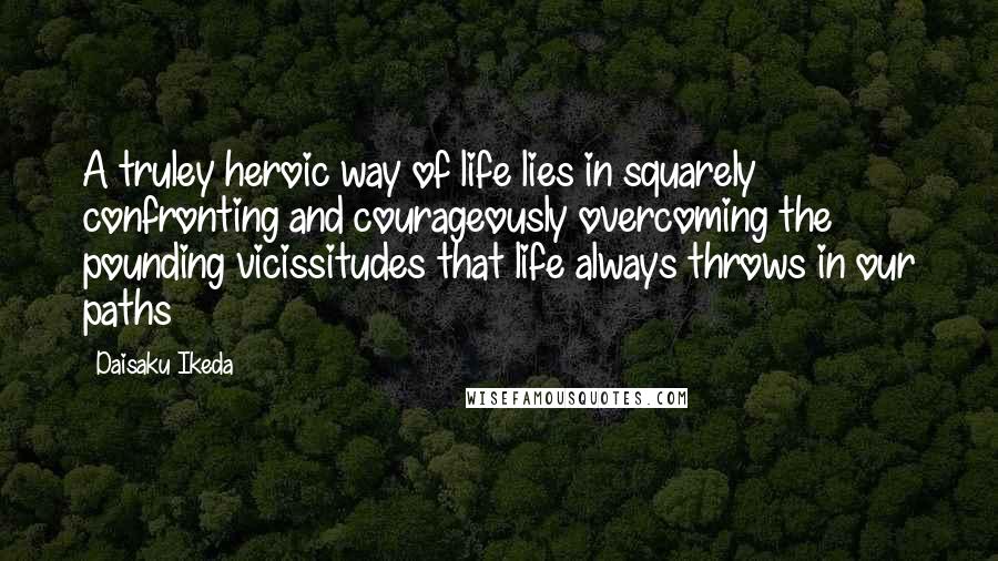 Daisaku Ikeda Quotes: A truley heroic way of life lies in squarely confronting and courageously overcoming the pounding vicissitudes that life always throws in our paths