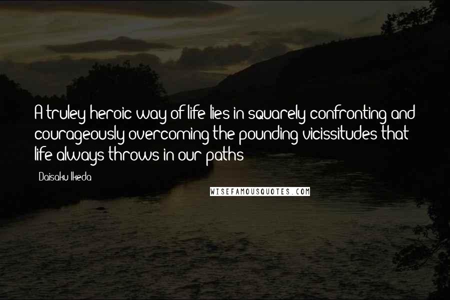 Daisaku Ikeda Quotes: A truley heroic way of life lies in squarely confronting and courageously overcoming the pounding vicissitudes that life always throws in our paths