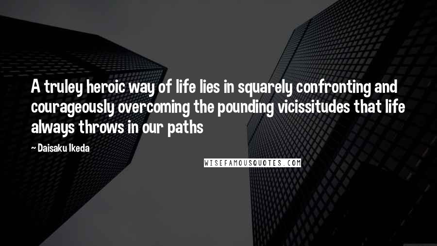 Daisaku Ikeda Quotes: A truley heroic way of life lies in squarely confronting and courageously overcoming the pounding vicissitudes that life always throws in our paths