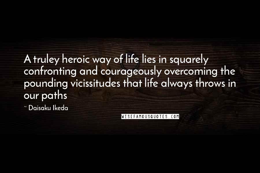 Daisaku Ikeda Quotes: A truley heroic way of life lies in squarely confronting and courageously overcoming the pounding vicissitudes that life always throws in our paths
