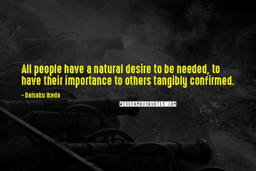 Daisaku Ikeda Quotes: All people have a natural desire to be needed, to have their importance to others tangibly confirmed.