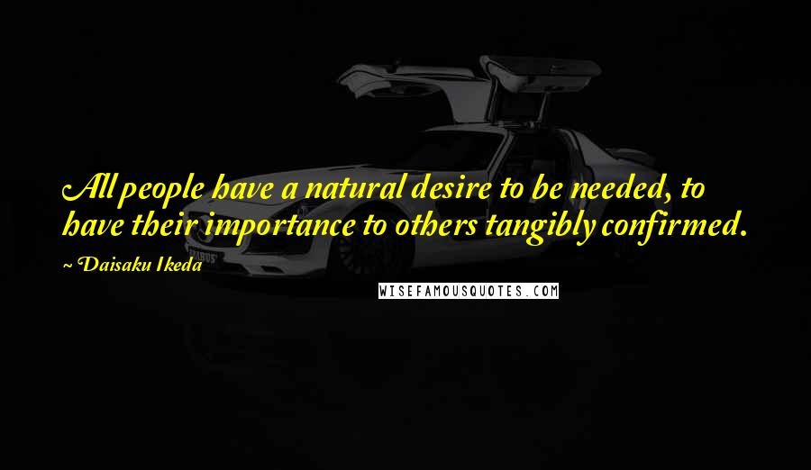 Daisaku Ikeda Quotes: All people have a natural desire to be needed, to have their importance to others tangibly confirmed.