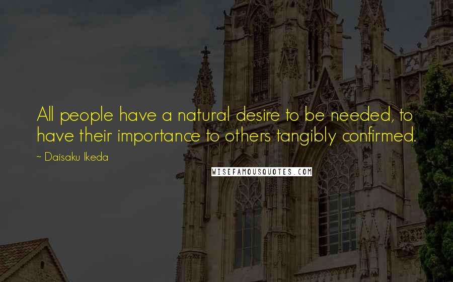 Daisaku Ikeda Quotes: All people have a natural desire to be needed, to have their importance to others tangibly confirmed.