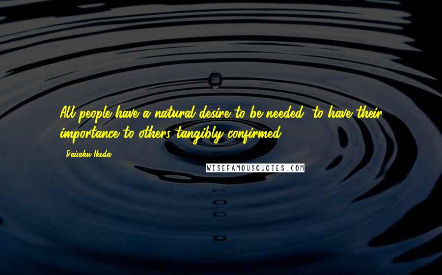Daisaku Ikeda Quotes: All people have a natural desire to be needed, to have their importance to others tangibly confirmed.