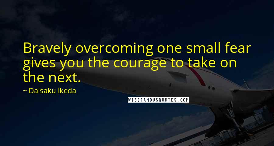 Daisaku Ikeda Quotes: Bravely overcoming one small fear gives you the courage to take on the next.