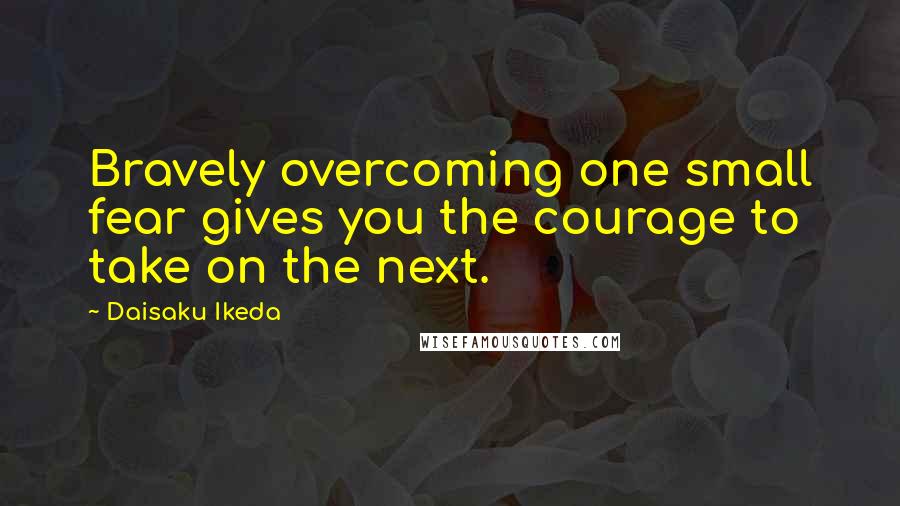 Daisaku Ikeda Quotes: Bravely overcoming one small fear gives you the courage to take on the next.