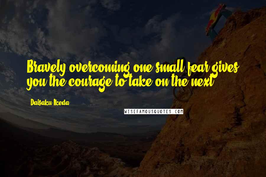 Daisaku Ikeda Quotes: Bravely overcoming one small fear gives you the courage to take on the next.