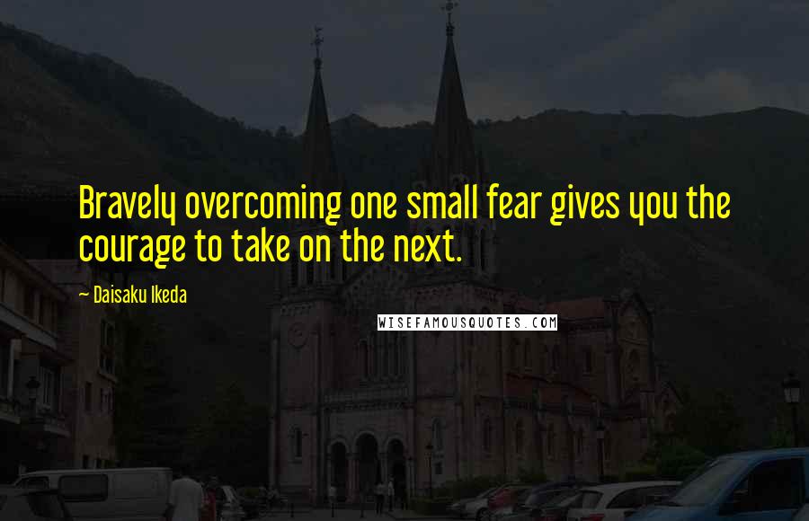 Daisaku Ikeda Quotes: Bravely overcoming one small fear gives you the courage to take on the next.