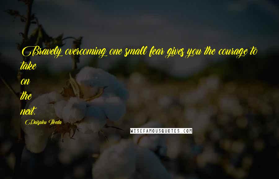 Daisaku Ikeda Quotes: Bravely overcoming one small fear gives you the courage to take on the next.