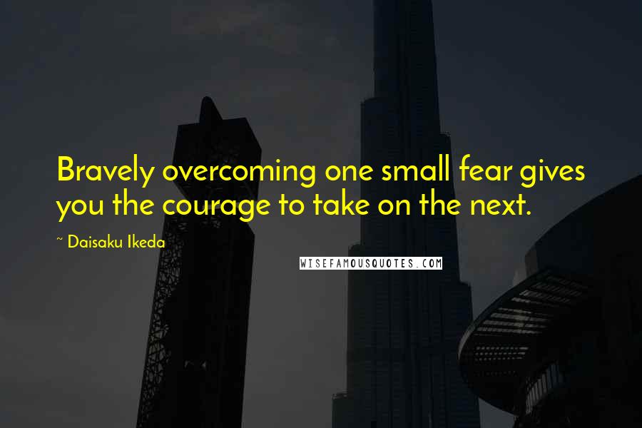 Daisaku Ikeda Quotes: Bravely overcoming one small fear gives you the courage to take on the next.